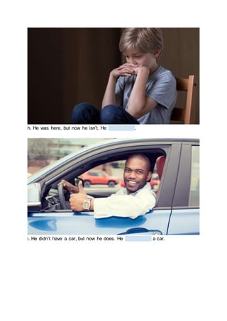 h. He was here, but now he isn’t. He .
i. He didn’t have a car, but now he does. He a car.
 