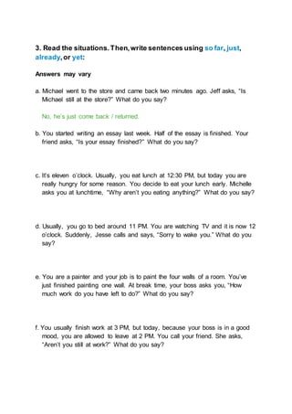 3. Read the situations.Then,write sentences using so far, just,
already,or yet:
Answers may vary
a. Michael went to the store and came back two minutes ago. Jeff asks, “Is
Michael still at the store?” What do you say?
No, he’s just come back / returned.
b. You started writing an essay last week. Half of the essay is finished. Your
friend asks, “Is your essay finished?” What do you say?
c. It’s eleven o’clock. Usually, you eat lunch at 12:30 PM, but today you are
really hungry for some reason. You decide to eat your lunch early. Michelle
asks you at lunchtime, “Why aren’t you eating anything?” What do you say?
d. Usually, you go to bed around 11 PM. You are watching TV and it is now 12
o’clock. Suddenly, Jesse calls and says, “Sorry to wake you.” What do you
say?
e. You are a painter and your job is to paint the four walls of a room. You’ve
just finished painting one wall. At break time, your boss asks you, “How
much work do you have left to do?” What do you say?
f. You usually finish work at 3 PM, but today, because your boss is in a good
mood, you are allowed to leave at 2 PM. You call your friend. She asks,
“Aren’t you still at work?” What do you say?
 