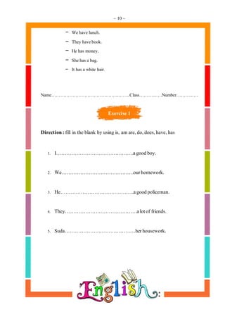 ~ 10 ~
- We have lunch.
- They havebook.
- He has money.
- She has a bag.
- It has a white hair.
Name……………………………….……..……..Class………...….Number………..….
Exercise 1
Direction:fill in the blank by using is, am are,do,does,have,has
1. I……………………………………….agoodboy.
2. We…………………………………….ourhomework.
3. He……………………………………..agoodpoliceman.
4. They…………………………………….alotof friends.
5. Suda……………………………………herhousework.
 