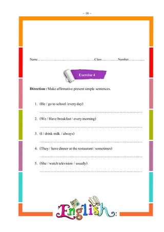 ~ 18 ~
Name……………………………….……..……..Class………...….Number………..….
Exercise 4
Direction:Makeaffirmative presentsimple sentences.
1. (He /go to school /everyday)
…………………………………………………………………………
2. (We /Have breakfast/everymorning)
…………………………………………………………………………
3. (I /drink milk /always)
…………………………………………………………………………
4. (They/ havedinner at the restaurant/sometimes)
…………………………………………………………………………
5. (She /watchtelevision / usually)
…………………………………………………………………………
 