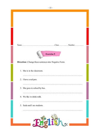 ~ 22 ~
Name……………………………….……..……..Class………...….Number………..….
Exercise 5
Direction:Changethesesentencesinto Negative Form.
1. She is in the classroom.
…………………………………………………………………………
2. Ihave a red pen.
…………………………………………………………………………
3. She goes to schoolby bus.
…………………………………………………………………………
4. We like to drink milk.
…………………………………………………………………………
5. Suda andI are students.
…………………………………………………………………………
 