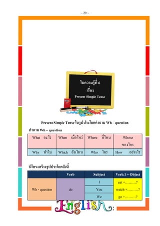 ~ 29 ~
Present Simple Tense ในรูปประโยคคำถำม Wh – question
คำถำมWh– question
What อะไร When เมื่อไหร่ Where ที่ไหน Whose
ของใคร
Why ทาไม Which อันไหน Who ใคร How อย่างไร
มีโครงสร้ำงรูปประโยคดังนี้
Verb Subject Verb.1 +Object
Wh - question do
I eat+………?
watch +………?
go +………?
You
We
 
