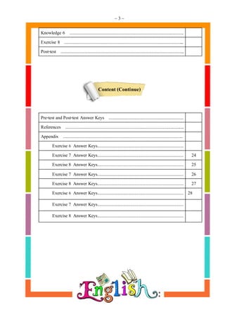 ~ 3 ~
Knowledge 6 .....................................................................................................
Exercise 8 ..........................................................................................................
Post-test .............................................................................................................
Content (Continue)
Pre-test and Post-test Answer Keys ..................................................................
References .........................................................................................................
Appendix ..........................................................................................................
Exercise 6 Answer Keys............................................................................
Exercise 7 Answer Keys............................................................................ 24
Exercise 8 Answer Keys............................................................................ 25
Exercise 7 Answer Keys............................................................................ 26
Exercise 8 Answer Keys............................................................................ 27
Exercise 6 Answer Keys............................................................................ 28
Exercise 7 Answer Keys............................................................................
Exercise 8 Answer Keys............................................................................
 