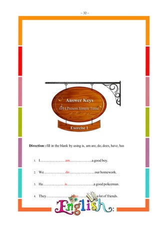 ~ 32 ~
Direction:fill in the blank by using is, am are,do,does,have,has
1. I…………………am……………….agoodboy.
2. We………………do………………….ourhomework.
3. He………………is…………………..agoodpoliceman.
4. They…………………have…………….alotof friends.
 