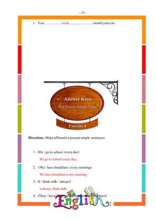 ~ 35 ~
5. You……………wash…………………(wash)yourcar.
Direction:Makeaffirmative presentsimple sentences.
1. (He /go to school /everyday)
He go to schoolevery day.
2. (We /have breakfast/every morning)
We havebreakfastevery morning.
3. (I /drink milk /always)
Ialways drink milk.
4. (They/ havedinner at the restaurant/sometimes)
 