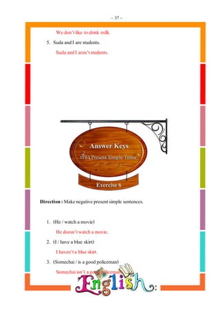 ~ 37 ~
We don’tlike to drink milk.
5. Suda andI are students.
Suda andI aren’tstudents.
Direction:Makenegative presentsimple sentences.
1. (He /watch a movie)
He doesn’twatch a movie.
2. (I /have a blue skirt)
Ihaven’ta blue skirt.
3. (Somechai/is a good policeman)
Somechaiisn’t a goodpoliceman.
 