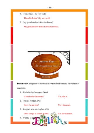 ~ 38 ~
4. (Thesebirds /fly very well)
Thesebirds don’tfly verywell.
5. (My grandmother/clean herhouse)
My grandmotherdoesn’tclean herhouse.
Direction:Changethesesentencesinto Question Formand answerthese
questions.
1. She is in the classroom.(Yes)
Isshe in the classroom? Yes,she is.
2. Ihave a red pen.(No)
Have I a red pen? No,I havenot.
3. She goes to schoolby bus.(No)
Dose shego to schoolby bus? No,she does not.
4. We like to drink milk. (Yes)
 