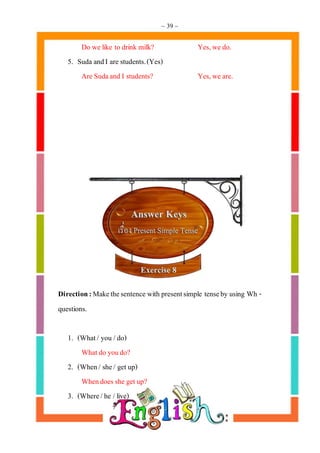 ~ 39 ~
Do we like to drink milk? Yes,we do.
5. Suda andI are students.(Yes)
Are Sudaand I students? Yes,we are.
Direction:Makethesentence with presentsimple tenseby using Wh -
questions.
1. (What/ you /do)
Whatdo youdo?
2. (When/ she/ getup)
Whendoes she getup?
3. (Where/he /live)
 