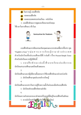 ~ 5 ~
ใบความรู้,แบบฝึกหัด
เฉลยแบบฝึกหัด
เฉลยแบบทดสอบก่อนเรียน–หลังเรียน
3. แบบฝึกทักษะการพูดและเขียนภาษาอังกฤษ
ใช้เวลาในการศึกษา2ชั่วโมง
Instruction for Students
แบบฝึกทักษะการเขียนภาษาอังกฤษตามแนวการสอนเพื่อการสื่อสารชุด
“English is Easy” ก ลุ่ ม ส า ร ะ ก า ร เรี ย น รู้ ภ า ษ า ต่ า ง ป ร ะ เท ศ
สาหรับนักเรียนชั้นประถมศึกษาปีที่ 5 เล่มที่ 1 เรื่อง PresentSimple Tense
สาหรับนักเรียนควรปฏิบัติดังนี้
1. แ บ บ ฝึ ก ทั ก ษ ะ เล่ ม นี้ เป็ น บ ท เรี ย น เล่ ม เดี ย ว จ บ
นักเรียนสามารถศึกษาบทเรียนด้วยตนเอง
2.
นักเรียนศึกษาและปฏิบัติตามขั้นตอนการใช้แบบฝึกทักษะอย่างเคร่งครัด
3. นักเรียนศึกษาจุดประสงค์การเรียนรู้
4.
นักเรียนศึกษาเอกสารใบความรู้ด้วยความตั้งใจก่อนลงมือทาแบบฝึกหัด
5. นักเรียนทาแบบฝึกหัดตามลาดับ
6.
นักเรียนตรวจคาตอบจากแนวคาตอบหรือเฉลยที่มีอยู่ในแบบฝึกเสริมทักษะ
7. หากนักเรียนทาผิดให้กลับไปทบทวนใหม่
 