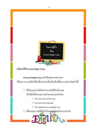 ~ 7 ~
หลักกำรใช้ PresentSimpleTense
PresentSimpleTenseหรือปัจจุบันกาลธรรมดา
ใช้กับการกระทาที่เกิดขึ้นเป็นประจาเป็นนิสัยสิ่งที่เป็นความจริงดังต่อไปนี้
1. ใช้กับเหตุการณ์หรือการกระทาที่เป็นจริงเสมอ
หรือที่เกิดขึ้นตามความจริงของธรรมชาติเช่น
- The sun riseson the west.
- Is is hotin the summer.
- The earthmoves roundthe sun.
2. ใช้กับเหตุการณ์ที่เป็นจริงในขณะที่พูดหรือกระทาเช่น
- Iam a student.
 