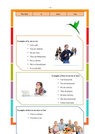 ~ 9 ~
The bird is does has
Examples of is, am or are
- I am a girl.
- You are students.
- We are Thai.
- They are Malaysians.
- He is a doctor.
- She is a housekeeper.
- It is a red shirt.
Examples of howto use do or does
- I do housework.
- You do homework.
- We do exercise.
- They doproject.
- He does exercise.
- She does homework.
- It does work hard.
Examples of howto use have or has
- I have a red pen.
- You have a car.
 