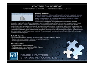 CONTROLLO di GESTIONE
                     “Ciò che non si misura …… non si gestisce”                                  L. Da Vinci


                                            Budget & Reporting
                                            Il controllo di gestione dell’impresa è l’attitudine all’uso di una attività sistemica
                                            in grado di porre in relazione le politiche aziendali da attuare traducendole in
                                            linee di comportamento per tutto il management dell’impresa ed i relativi
                                            impatti prodotti da tali comportamenti.
                                            La traduzione delle idee in valori preventivi ed un sistema di verifica a
consuntivo vogliono fornire all’impresa , attraverso una metodologia, un efficace strumento di navigazione e di misura
del proprio operato. Inoltre, l’ABM (activity base management) come sistema avanzato di gestione delle attività,
evidenzia le aree di attività ed i processi che necessitano di miglioramento, consentendo alla direzione di mettere in atto
le strategie più opportune. Disporre di un sistema in grado di supportare il miglioramento dell’impresa e di provocare un
cambiamento radicale e diffuso nella gestione dell’azienda, significa poter intervenire incisivamente sulla riduzione
dei costi , sulla semplificazione dei processi d’impresa, sulla focalizzazione delle attività e sulla strategia
commerciale dell’impresa.

Budget & Reporting
- Studio e approntamento di sistemi di pianificazione e controllo, reporting, piani e
  budget economico-finanziari, sistemi di contabilità industriale.
- Monitoraggio e analisi degli scostamenti.

Bilanci Consolidati
- Predisposizione di Bilanci consolidati
- Analisi e procedure per i bilanci consolidati di gruppo
- Valutazione delle politiche di gruppo




                 RONCHI & PARTNERS
                 STRATEGIE PER COMPETERE
 