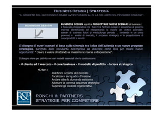 Business Design | Strategia
“Il segreto del successo è osare avventurarsi al di là dei limiti del pensiero comune”.


                                           BUSINESS DESIGN significa PROGETTARE NUOVI SCENARI di business :
                                           è l'area più impegnativa che Ronchi & Partners svolge in assistenza al governo
della                                      impresa identificando ed interpretando la visione del vertice aziendale,
sviluppando                                scenari di business futuri di medio/lungo periodo , fondendo in un unico
                                           processo la analisi di mercato, il processo strategico e la progettazione di
                                           nuovi prodotti o servizi.


Il disegno di nuovi scenari si basa sulla sinergia tra i plus dell’azienda e un nuovo progetto
strategico, partendo dalle peculiarità dell’impresa da utilizzare come leva per creare nuove
opportunità: “ creare il valore sfruttando al massimo le risorse a disposizione”.

Il disegno viene poi definito nei vari modelli essenziali che lo costituiscono:

- il cliente ed il mercato - il core business - il modello di profitto - la leva strategica

                   •Criteri :
                                 Ridefinire i confini del mercato
                                 Focalizzarsi sul quadro d'insieme
                                 Andare oltre la domanda esistente
                                 Adottare la corretta sequenza strategica
                                 Superare gli ostacoli organizzativi


                RONCHI & PARTNERS
                STRATEGIE PER COMPETERE
 