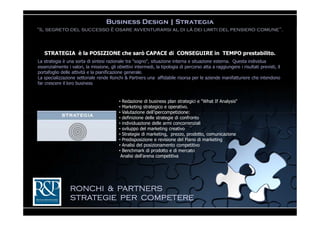 Business Design | Strategia
“Il segreto del successo è osare avventurarsi al di là dei limiti del pensiero comune”.



   STRATEGIA è la POSIZIONE che sarò CAPACE di CONSEGUIRE in TEMPO prestabilito.
La strategia è una sorta di sintesi razionale tra "sogno", situazione interna e situazione esterna. Questa individua
essenzialmente i valori, la missione, gli obiettivi intermedi, la tipologia di percorso atta a raggiungere i risultati previsti, il
portafoglio delle attività e la pianificazione generale.
La specializzazione settoriale rende Ronchi & Partners una affidabile risorsa per le aziende manifatturiere che intendono
far crescere il loro business


                                           • Redazione di business plan strategici e "What If Analysis“
                                           • Marketing strategico e operativo.
                                           • Valutazione dell’ipercompetizione:
                                           • definizione delle strategie di confronto
                                           • individuazione delle armi concorrenziali
                                           • sviluppo del marketing creativo
                                           • Strategie di marketing, prezzo, prodotto, comunicazione
                                           • Predisposizione e revisione del Piano di marketing
                                           • Analisi del posizionamento competitivo
                                           • Benchmark di prodotto e di mercato
                                            Analisi dell'arena competitiva




                 RONCHI & PARTNERS
                 STRATEGIE PER COMPETERE
 