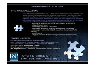 Business Design | Strategia

 INTERNAZIONALIZZAZIONE
                    E' una delle aree più caratteristiche di R&P. La globalizzazione dell'economia spinge le imprese a una
                    sempre maggiore internazionalizzazione e la formazione di macro regioni e di grandi aree di libero
                    scambio (Unione Europea, Mercosur, Asean, Nafta, eccetera) impone una diversa definizione
                    dell'assetto strategico e produttivo dell'impresa. Ciò impatta sulle scelte di localizzazione produttiva e
                    nella modalità di approccio ai mercati. La specializzazione settoriale rende R&P una partner affidabile
                    per le aziende manifatturiere che intendono rendere più internazionale il loro business.
                                   — definizione del portafoglio mercati e del tipo di presenza nei vari mercati
                                   — sviluppo delle esportazioni
                                   — assistenza per joint-venture e acquisizioni
                                   — assistenza alla negoziazione per accordi di cooperazione internazionale
                                   — assistenza per investimenti diretti (dalle licenze locali allo start up dell'unità
                                   operativa)
                                   — project financing
                                   — sviluppo di meccanismi di integrazione organizzativa a livello internazionale.

FINANZA d’IMPRESA
Cash Management e Piani finanziari Finanza strategica
Analisi e progettazione del Portafoglio strategico e delle Aree Strategiche di Affari
Analisi di investimenti Analisi economico - finanziarie e studi di fattibilità
Valutazioni di aziende Acquisizioni & Cessioni
Merger & Acquisitions Accordi internazionali
Due Diligence finanziaria / patrimoniale -commerciale e di mercato Legale Fiscale




                 RONCHI & PARTNERS
                 STRATEGIE PER COMPETERE
 