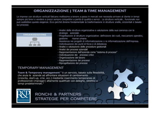 ORGANIZZAZIONE | TEAM & TIME MANAGEMENT
Le imprese con strutture verticali faticano moltissimo a tenere a passo in mercati ove necessita arrivare al cliente in tempi
sempre più brevi e vendere a prezzi sempre competitivi a parità di qualità e servizi . La struttura verticale , funzionale non
può soddisfare queste esigenze. Ecco perché diviene fondamentale la trasformazione in strutture snelle, orizzontali e basate
sui processi.

                                         - Analisi della struttura organizzativa e valutazione della sua coerenza con le
                                           strategie aziendali.
                                         - Progettazione di strutture organizzative: definizione dei ruoli, meccanismi operativi,
                                           gestione      risorse umane.
                                         - Assistenza nei progetti di informatizzazione o re informatizzazione dell'impresa.
                                         - Individuazione dei punti di forza e di debolezza
                                         - Analisi e valutazione delle procedure gestionali
                                         - Analisi dei processi aziendali
                                         - Rappresentazione dell’azienda come “sistema di processi”
                                         - Individuazione dei processi critici
                                         - Organizzazione del lavoro
                                         - Rappresentazione dei processi
                                         - Riprogettazione dei processi

 TEMPORARY MANAGEMENT
 Team & Temporary management “ è un servizio, basato sulla flessibilità,
 che aiuta le aziende ad affrontare situazioni di cambiamento
 (crescita, start-up, crisi. ecc.) mediante inserimento temporaneo di
 professionisti (manager) altamente qualificati con deleghe, obiettivi e
 tempi predeterminati."



                  RONCHI & PARTNERS
                  STRATEGIE PER COMPETERE
 