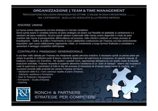 ORGANIZZAZIONE | TEAM & TIME MANAGEMENT
      Non esistono soluzioni organizzative ottime e valide in ogni circostanza ..………
                ma, certamente, quella più adeguata alla propria impresa

 RISORSE UMANE
La risorsa umana rappresenta una leva strategica in mercato complesso.
Dovrà quindi essere in completa sintonia col piano strategico ed essere così flessibile ed adattabile ai cambiamenti e o
variazioni del piano medesimo. Occorre quindi valutare il potenziale delle risorse umane disponibili in modo da poter
orientare tale risorsa al perseguimento dell’eccellenza nel processo, nella criticità e costituire un mirato processo di
knowlegment. Inoltre, la scelta e l'inserimento di nuovi collaboratori costituiscono per l‘impresa una fase estremamente
importante: ogni nuova collaborazione rappresenta, infatti, un investimento a lungo termine finalizzato a consolidare e
aumentare il vantaggio competitivo dell‘impresa.

 CONTINUITA’ e PASSAGGIO GENERAZIONALE
è una fase molto delicata per l’impresa che intraprende questo percorso evolutivo: è necessario quindi un preciso piano per
evitare la perdita di moltissimi posti di lavoro, nonché la dispersione del patrimonio di conoscenze, di capacità manuali, di
tradizioni, di legami con il territorio . Per eludere i possibili rischi, rappresentati dall’approccio con questo stadio di naturale
evoluzione aziendale, l’imprese necessita di supporto attraverso l’assistenza di un team di manager esterni che ricoprano il
ruolo di supervisori e coordinatori di tutte le fasi del processo di transizione ed al tempo stesso trainer & coaching per i
successori prescelti dalla proprietà per portare l’impresa nel futuro.
- Valutazione delle R.U. e loro coerenza rispetto al piano d’impresa.
- Selezione, assistenza e formazione .
- Team & Temporary management.
- Formazione – Scuola d’Impresa
- Coaching



                   RONCHI & PARTNERS
                   STRATEGIE PER COMPETERE
 