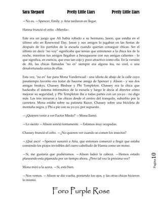 Sara Shepard                    Pretty Little Liars              Pretty Little Liars

—No es, —Spencer, Emily, y Aria tardaron en llegar.

Hanna frunció el ceño. «Mierda».

Este era un juego que Ali había robado a su hermano, Jason, que estaba en el
último año en Rosewood Day. Jason y sus amigos lo jugaban en las fiestas de
después de los partidos de la escuela cuando querían conseguir chicas. Ser el
último en decir "no voy" significaba que tenias que entretener a la chica fea de la
noche, mientras tus amigos llegaban a besuquearse con sus amigas calientes - lo
que significa, en esencia, que eras tan cojo y poco atractivo como ella. En la versión
de Ali, las chicas llamadas "no es" siempre era alguna fea, no cool, o una
desafortunada cerca de ellas.

Esta vez, "no es" fue para Mona Vanderwaal - una idiota de abajo de la calle cuyo
pasatiempo favorito era tratar de hacerse amiga de Spencer y Alison - y sus dos
amigas freakys, Chassey Bledsoe y Phi Templeton. Chassey era la chica que
hackeaba el sistema informático de la escuela y luego le decía al director cómo
mejorar su seguridad, y Phi Templeton iba a todas partes con un yo-yo - no digo
más. Las tres miraron a las chicas desde el centro del tranquilo, suburbio por la
carretera. Mona estaba sobre su patineta Razor, Chassey sobre una bicicleta de
montaña negra, y Phi a pie con su yo-yo, por supuesto.

—¿Quieren venir a ver Factor Miedo? —Mona llamó.

—Lo siento —Alison sonrió tontamente. —Estamos muy ocupadas.

Chassey frunció el ceño. —¿No quieren ver cuando se comen los insectos?

—¡Qué asco! —Spencer susurró a Aria, que entonces comenzó a fingir que estaba
comiendo los piojos invisibles del cuero cabelludo de Hanna como un mono.

—Sí, me gustaría que pudiéramos. —Alison ladeó la cabeza. —Hemos estado                  10
planeando esta pijamada por un tiempo ahora. ¿Pero tal vez la próxima vez?
                                                                                         Pagina


Mona miró a la acera. —Sí, está bien.

—Nos vemos. —Alison se dio vuelta, poniendo los ojos, y las otras chicas hicieron
lo mismo.


                     Foro Purple Rose
 