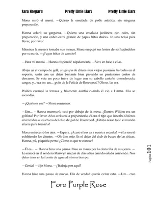 Sara Shepard                     Pretty Little Liars              Pretty Little Liars

Mona miró el menú. —Quiero la ensalada de pollo asiático, sin ninguna
preparación.

Hanna aclaró su garganta. —Quiero una ensalada jardinera con coles, sin
preparación, y una orden extra grande de papas fritas dulces. En una bolsa para
llevar, por favor.

Mientras la mesera tomaba sus menus, Mona empujó sus lentes de sol bajándolos
por su nariz. —¿Papas fritas de camote?

—Para mi mamá —Hanna respondió rápidamente. —Vive en base a ellas.

Abajo en el campo de golf, un grupo de chicos más viejos pusieron las bolas en el
soporte, junto con un chico bastante bien parecido en pantalones cortos de
descanso. Se veía un poco fuera de lugar con su cabello castaño desordenado,
cargos, y... era eso un... ¿polo de la Policía de Rosewood? Oh no. Lo era.

Wilden escaneó la terraza y fríamente asintió cuando él vio a Hanna. Ella se
escondió.

—¿Quién es ese? —Mona ronroneó.

—Um... —Hanna murmuró, casi por debajo de la mesa. ¿Darren Wilden era un
golfista? Por favor. Años atrás en la preparatoria, él era el tipo que lanzaba fósforos
encendidos a los chicos del club de gol de Rosewood. ¿Estaba acaso todo el mundo
afuera para tomarla?

Mona entrecerró los ojos. —Espera. ¿Acaso él no va a nuestra escuela? —ella sonrió
exhibiendo los dientes. —Oh dios mio. Es el chico del club de buceo de las chicas.
Hanna, ¡tú, pequeña perra! ¿Cómo es que te conoce?

—Él es... — Hanna hizo una pausa. Paso su mano por la cinturilla de sus jeans. —          101
Lo conocí en el sendero Marwyn un par de días atrás cuando estaba corriendo. Nos
                                                                                           Pagina

detuvimos en la fuente de agua al mismo tiempo.

—Genial —dijo Mona. —¿Trabaja por aquí?

Hanna hizo una pausa de nuevo. Ella de verdad quería evitar esto. —Um... creo


                      Foro Purple Rose
 