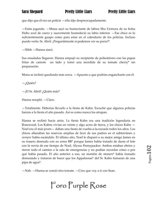 Sara Shepard                   Pretty Little Liars              Pretty Little Liars

que dijo que él era un policía —ella dijo despreocupadamente.

—Estás jugando. —Mona sacó su humectante de labios Shu Uemura de su bolsa
Hobo azul de cuero y suavemente humedeció su labio inferior. —Ese chico es lo
suficientemente guapo como para estar en el calendario de los policías. Incluso
puedo verlo: Sr. Abril. ¡Preguntémosle si podemos ver su porra*!

—Shhh —Hanna siseó.

Sus ensaladas llegaron. Hanna empujó su recipiente de poliestireno con las papas
fritas de camote un lado y tomó una mordida de su tomate cherry* sin
preparación.

Mona se inclinó quedando más cerca. —Apuesto a que podrías engancharte con él.

—¿Quién?

—¡El Sr. Abril! ¿Quién más?

Hanna resopló. —Claro.

—Totalmente. Deberías llevarlo a la fiesta de Kahn. Escuché que algunos policías
fueron a la fiesta el año pasado. Así es como nunca los atrapan.

Hanna se reclinó hacia atrás. La fiesta Kahn era una tradición legendaria en
Rosewood. Los Kahns vivían en veinte y algo acres de tierra, y los chicos Kahn —
Noel era el más joven— daban una fiesta de-vuelta-a-la-escuela todos los años. Los
chicos allanaban las reservas amplias de licor de sus padres en el subterráneo y
siempre había escándalo. El último año, Noel le disparó a su mejor amigo James en
su trasero desnudo con su arma BB* porque James había tratado de darse el lote
con la novia de ese tiempo de Noel, Alyssa Pennypacker. Ambos estaban ebrios y
rieron todo el camino a la sala de emergencias y no podían recordar cómo o por        102
qué había pasado. El año anterior a eso, un montón de stoners* había fumado
                                                                                       Pagina

demasiado y trataron de hacer que los Appaloosas* del Sr. Kahn fumaran de una
pipa de agua*.

—Nah. —Hanna se comió otro tomate. —Creo que voy a ir con Sean.




                    Foro Purple Rose
 