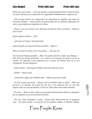 Sara Shepard                    Pretty Little Liars             Pretty Little Liars

Mona hizo una mueca. —¿Por qué perder un perfectamente buena noche de fiesta
con Sean? ¡Él tomó un compromiso de virginidad! Probablemente ni siquiera irá.

—Sólo porque firmas un compromiso de virginidad no significa que dejes de
divertirte también. —Hanna tomó un gran bocado de su ensalada, apretando los
secos y poco apetitosos vegetales en su boca.

—Bueno, si no vas a invitar al Sr. Abril para la fiesta de Noel, yo lo haré. —Mona se
puso en pie.

Hanna agarró su brazo. —¡No!

—¿Por qué no? Vamos. Sería divertido.

Hanna hundió sus uñas en el brazo de Mona. —Dije no.

Mona se sentó de vuelta e hizo un puchero. —¿Por qué no?

El corazón de Hanna galopaba. —Bien. No puedes decirle a nadie, sin embargo. —
Ella tomó un aliento profundo. —Lo conocí en la estación de policía, no en el
camino. Fui llamada a una audiencia por el suceso de Tiffany. Pero no es tan
complicado. No me atraparon.

—¡Oh, mi dios! —Mona gritó. Wilden miró hacia ellas de nuevo.

—¡Shhh! —Hanna siseó.

—¿Estás bien? ¿Qué paso? Dímelo todo. —Mona susurró de vuelta.

—No hay mucho que decir. —Hanna tiró su servilleta sobre su plato. —Ellos me
llevaron a la estación, mi mamá fue por mí, y nos sentamos por un rato. Me
dejaron salir con una advertencia. Como sea. Todo tomó como veinte minutos.             103
                                                                                         Pagina

—Por dios. —Mona le dio a Hanna una mirada indeterminada; Hanna se preguntó
por un segundo si era una mirada de lástima.

—No fue, como, dramático o nada, —Hanna dijo defensivamente, su garganta
seca. —No paso mucho. La mayoría de los policías estaban al teléfono. Mande


                     Foro Purple Rose
 