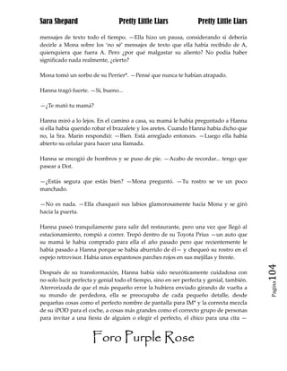 Sara Shepard                     Pretty Little Liars              Pretty Little Liars

mensajes de texto todo el tiempo. —Ella hizo un pausa, considerando si debería
decirle a Mona sobre los ‘no sé’ mensajes de texto que ella había recibido de A,
quienquiera que fuera A. Pero ¿por qué malgastar su aliento? No podía haber
significado nada realmente, ¿cierto?

Mona tomó un sorbo de su Perrier*. —Pensé que nunca te habían atrapado.

Hanna tragó fuerte. —Si, bueno...

—¿Te mató tu mamá?

Hanna miró a lo lejos. En el camino a casa, su mamá le había preguntado a Hanna
si ella había querido robar el brazalete y los aretes. Cuando Hanna había dicho que
no, la Sra. Marin respondió: —Bien. Está arreglado entonces. —Luego ella había
abierto su celular para hacer una llamada.

Hanna se encogió de hombros y se puso de pie. —Acabo de recordar... tengo que
pasear a Dot.

—¿Estás segura que estás bien? —Mona preguntó. —Tu rostro se ve un poco
manchado.

—No es nada. —Ella chasqueó sus labios glamorosamente hacia Mona y se giró
hacia la puerta.

Hanna paseó tranquilamente para salir del restaurante, pero una vez que llegó al
estacionamiento, rompió a correr. Trepó dentro de su Toyota Prius —un auto que
su mamá le había comprado para ella el año pasado pero que recientemente le
había pasado a Hanna porque se había aburrido de él— y chequeó su rostro en el
espejo retrovisor. Había unos espantosos parches rojos en sus mejillas y frente.

Después de su transformación, Hanna había sido neuróticamente cuidadosa con               104
no solo lucir perfecta y genial todo el tiempo, sino en ser perfecta y genial, también.
                                                                                           Pagina

Aterrorizada de que el más pequeño error la hubiera enviado girando de vuelta a
su mundo de perdedora, ella se preocupaba de cada pequeño detalle, desde
pequeñas cosas como el perfecto nombre de pantalla para IM* y la correcta mezcla
de su iPOD para el coche, a cosas más grandes como el correcto grupo de personas
para invitar a una fiesta de alguien o elegir el perfecto, el chico para una cita —


                      Foro Purple Rose
 