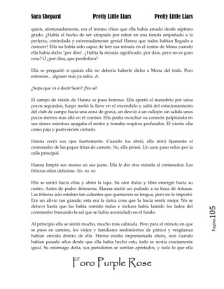 Sara Shepard                    Pretty Little Liars             Pretty Little Liars

quien, afortunadamente, era el mismo chico que ella había amado desde séptimo
grado. ¿Había el hecho de ser atrapada por robar en una tienda empañado a la
perfecta, controlada y extremadamente genial Hanna que todos habían llegado a
conocer? Ella no había sido capaz de leer esa mirada en el rostro de Mona cuando
ella había dicho ‘por dios’. ¿Había la mirada significado, por dios, pero no es gran
cosa? O ¿por dios, que perdedora?

Ella se preguntó si quizás ella no debería haberle dicho a Mona del todo. Pero
entonces... alguien más ya sabía. A.

¿Sepa que va a decir Sean? ¡No sé!

El campo de visión de Hanna se puso borroso. Ella apretó el manubrio por unos
pocos segundos, luego metió la llave en el encendido y salió del estacionamiento
del club de campo hacia una zona de grava, un desvió a un callejón sin salida unos
pocos metros mas allá en el camino. Ella podía escuchar su corazón palpitando en
sus sienes mientras apagaba el motor y tomaba respiros profundos. El viento olía
como paja y pasto recién cortado.

Hanna cerró sus ojos fuertemente. Cuando los abrió, ella miró fijamente el
contenedor de las papas fritas de camote. No, ella pensó. Un auto paso veloz por la
calle principal.

Hanna limpió sus manos en sus jeans. Ella le dio otra mirada al contenedor. Las
frituras olían delicioso. No, no, no.

Ella se estiró hacia ellas y abrió la tapa. Su olor dulce y tibio emergió hacia su
rostro. Antes de poder detenerse, Hanna metió un puñado a su boca de frituras.
Las frituras aún estaban tan calientes que quemaron su lengua, pero no le importó.
Era un alivio tan grande; esta era la única cosa que la hacía sentir mejor. No se
detuvo hasta que las había comido todas e incluso había lamido los lados del
contenedor buscando la sal que se había acumulado en el fondo.                         105
                                                                                        Pagina

Al principio ella se sintió mucho, mucho más calmada. Pero para el minuto en que
se puso en camino, los viejos y familiares sentimientos de pánico y vergüenza
habían crecido dentro de ella. Hanna estaba impresionada ahora, aun cuando
habían pasado años desde que ella había hecho esto, todo se sentía exactamente
igual. Su estómago dolía, sus pantalones se sentían apretados, y todo lo que ella


                     Foro Purple Rose
 