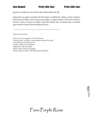 Sara Shepard                              Pretty Little Liars                    Pretty Little Liars

quería era deshacerse de todo lo que estaba dentro de ella.

Ignorando los gritos excitados de Dot desde su habitación, Hanna corrió escaleras
arriba hacia el baño, cerró la puerta de golpe, y colapsó sobre el suelo de cerámica.
Gracias a dios su mama no había vuelto del trabajo aún. Al menos ella no tendría
que escuchar lo que Hanna estaba por hacer.

------------------------------------------------------------------------------

Nota de la traductora

*Porra: la vara con golpean a los delincuentes
*Tomate cherry: se refiere a esos pequeños tomates de cóctel.
*Arma BB: tipo de pistola de aire.
*Stoners: adictos a la marihuana.
*Appaloosas: tipo de caballo.
*Pipa de agua: Forma de drogarse.
*Perrier: agua envasada. *IM: Messenger instantáneo.




                                                                                                       106
                                                                                                        Pagina




                           Foro Purple Rose
 