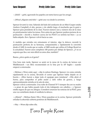 Sara Shepard                    Pretty Little Liars             Pretty Little Liars


—¡Síííííí! —gritó, agarrando los papeles con tanta fuerza que los arrugó.

—¡Whoa! ¡Alguien está feliz! —gritó una voz desde la carretera.

Spencer levantó la vista. Saliendo del lado del conductor de un Mini Cooper estaba
Andrew Campbell, el alto, pecoso, y de cabello largo, el muchacho que le ganó a
Spencer para presidente de la clase. Fueron número uno y número dos de la clase
en prácticamente todos los temas. Pero antes de que Spencer pudiera jactarse de su
puntuación —decirle a Andrew acerca de los PSAT's se sentiría tan bien— ya se
había alejado. Raro. Spencer volvió hacia su casa.

A medida que entraba con entusiasmo al interior, algo la detuvo: recordó la
puntuación perfecta de su hermana, comparándola y rápidamente lo convirtió
desde el 1600, la escala que se usaba, al 2400 escala que utiliza el College Board en
la actualidad. Fueron unos completos 100 puntos por debajo de Spencer. ¿Y no se
suponía que iba a ser más difícil en estos días, también?

Bueno, ¿ahora quién es el genio?

Una hora más tarde, Spencer se sentó en la mesa de la cocina de lectura con
Middlemarch —un libro recomendado en la lista por la AP Inglés— cuando
empezó a estornudar.

—Melissa y Wren están aquí —dijo la señora Hastings. Spencer vio como entraba
rápidamente en la cocina, llevando el correo que Spencer había dejado en el
buzón—. ¡Ellos fueron a dejar todo el equipaje para instalarse! —Ella abrió el
horno, para comprobar el pollo asado y siete rollos de granos, y luego
apresuradamente entraba en la sala de estar.
Spencer volvió a estornudar. Una nube de Channel Nº 5 siempre iba con su madre
—a pesar de que había pasado todo el día trabajando con caballos— y Spencer
estaba segura de que era alérgica. Consideró anunciar las noticias de la PSAT, pero     108
una voz centellante desde el vestíbulo la detuvo.
                                                                                         Pagina


—¿Mamá? —Melissa llamó. Ella y Wren paseaban en la cocina. Spencer pretendía
estudiar la aburrida cubierta posterior de Middlemarch.

—Hey —Wren dijo sobre ella.


                     Foro Purple Rose
 