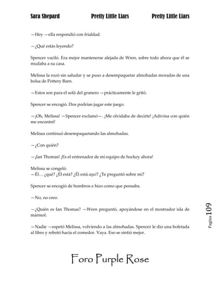 Sara Shepard                   Pretty Little Liars             Pretty Little Liars


—Hey —ella respondió con frialdad.

—¿Qué estás leyendo?

Spencer vaciló. Era mejor mantenerse alejada de Wren, sobre todo ahora que él se
mudaba a su casa.

Melissa la rozó sin saludar y se puso a desempaquetar almohadas moradas de una
bolsa de Pottery Barn.

—Estos son para el sofá del granero —prácticamente le gritó.

Spencer se encogió. Dos podrían jugar este juego.

—¡Oh, Melissa! —Spencer exclamó—. ¡Me olvidaba de decirte! ¡Adivina con quién
me encontré!

Melissa continuó desempaquetando las almohadas.

—¿Con quién?

—¡Ian Thomas! ¡Es el entrenador de mi equipo de hockey ahora!

Melissa se congeló.
—Él… ¿qué? ¿Él está? ¿Él está aquí? ¿Te preguntó sobre mí?

Spencer se encogió de hombros e hizo como que pensaba.

—No, no creo.

—¿Quién es Ian Thomas? —Wren preguntó, apoyándose en el mostrador isla de            109
mármol.
                                                                                      Pagina


—Nadie —espetó Melissa, volviendo a las almohadas. Spencer le dio una bofetada
al libro y rebotó hacia el comedor. Vaya. Eso se sintió mejor.




                    Foro Purple Rose
 