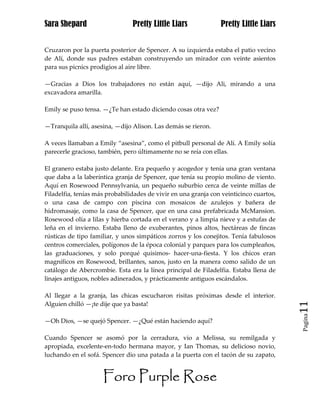 Sara Shepard                    Pretty Little Liars             Pretty Little Liars


Cruzaron por la puerta posterior de Spencer. A su izquierda estaba el patio vecino
de Alí, donde sus padres estaban construyendo un mirador con veinte asientos
para sus picnics prodigios al aire libre.

—Gracias a Dios los trabajadores no están aquí, —dijo Ali, mirando a una
excavadora amarilla.

Emily se puso tensa. —¿Te han estado diciendo cosas otra vez?

—Tranquila allí, asesina, —dijo Alison. Las demás se rieron.

A veces llamaban a Emily “asesina”, como el pitbull personal de Alí. A Emily solía
parecerle gracioso, también, pero últimamente no se reía con ellas.

El granero estaba justo delante. Era pequeño y acogedor y tenía una gran ventana
que daba a la laberíntica granja de Spencer, que tenía su propio molino de viento.
Aquí en Rosewood Pennsylvania, un pequeño suburbio cerca de veinte millas de
Filadelfia, tenías más probabilidades de vivir en una granja con veinticinco cuartos,
o una casa de campo con piscina con mosaicos de azulejos y bañera de
hidromasaje, como la casa de Spencer, que en una casa prefabricada McMansion.
Rosewood olía a lilas y hierba cortada en el verano y a limpia nieve y a estufas de
leña en el invierno. Estaba lleno de exuberantes, pinos altos, hectáreas de fincas
rústicas de tipo familiar, y unos simpáticos zorros y los conejitos. Tenía fabulosos
centros comerciales, polígonos de la época colonial y parques para los cumpleaños,
las graduaciones, y solo porqué quisimos- hacer-una-fiesta. Y los chicos eran
magníficos en Rosewood, brillantes, sanos, justo en la manera como salido de un
catálogo de Abercrombie. Esta era la línea principal de Filadelfia. Estaba llena de
linajes antiguos, nobles adinerados, y prácticamente antiguos escándalos.

Al llegar a la granja, las chicas escucharon risitas próximas desde el interior.
Alguien chilló —¡te dije que ya basta!                                                  11
                                                                                        Pagina

—Oh Dios, —se quejó Spencer. —¿Qué están haciendo aquí?

Cuando Spencer se asomó por la cerradura, vio a Melissa, su remilgada y
apropiada, excelente-en-todo hermana mayor, y Ian Thomas, su delicioso novio,
luchando en el sofá. Spencer dio una patada a la puerta con el tacón de su zapato,


                     Foro Purple Rose
 