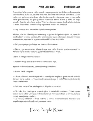 Sara Shepard                    Pretty Little Liars           Pretty Little Liars

Se sentó en la larga mesa estilo casa de campo, pasando los dedos por los vasos de
vino sin tallo, Candace, el ama de llaves, lo había llenado con vino tinto. A sus
padres no les importaba si sus hijos bebían cuando estaban en casa, ya que nadie
tenía que conducir, así que agarró el vidrio con ambas manos y bebió un trago
grande. Cuando miró hacia arriba, Wren le estaba sonriendo desde el otro lado de
la mesa, su columna vertebral muy erguida en su silla del comedor.

—Hey —él dijo. Ella levantó las cejas como respuesta.

Melissa y la Sra. Hastings se sentaron y el padre de Spencer ajustó las luces del
candelabro y se sentó también. Por un momento todos estaban en silencio. Spencer
sintiendo los papeles con la puntuación del PSAT en su bolsillo.

—Así que supongo que lo que me pasó —ella comenzó.

—¡Wren y yo estamos tan felices de que nos estén dejando quedarnos aquí! —
Melissa dijo al mismo tiempo, agarrando la mano de Wren.

La Sra. Hastings sonrió a Melissa.

—Siempre estoy feliz cuando toda la familia está aquí.

Spencer se mordió el labio, con el estómago nervioso.

—Bueno, Papá. Tengo mi…

—Uh-oh —Melissa interrumpió, con la vista fija en las placas que Candace acababa
de traer de la cocina—. ¿Tenemos otra cosa más que el pollo? Wren está tratando
de no comer carne.

—Está bien —dijo Wren a toda prisa—. El pollo es perfecto.
                                                                                     110
—Oh. —La Sra. Hastings se puso de pie a la mitad del camino—. ¿Tú no comes
                                                                                      Pagina

carne? No lo sabía. Creo que podemos tener un poco de pasta en la nevera, aunque
podría tener jamón en ella…
—De verdad, está bien. —Wren se frotó la cabeza incómodamente, haciendo que
su pelo negro desordenado se formara en picos.




                     Foro Purple Rose
 