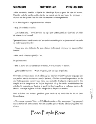Sara Shepard                     Pretty Little Liars              Pretty Little Liars

—Oh, me siento terrible —dijo la Sra. Hastings. Spencer puso los ojos en blanco.
Cuando toda la familia estaba junta, su mamá quería que todas las comidas —
incluso los desayunos descuidados de cereales— fueran perfectas.

El Sr. Hasting miró sospechosamente a Wren.

—Soy un hombre de carne.

—Absolutamente. —Wren levantó su copa con tanta fuerza que derramó un poco
de vino sobre el mantel.

Spencer estaba considerando una buena introducción para su gran anuncio cuando
su padre dejó el tenedor.

—Tengo una idea brillante. Ya que estamos todos aquí, ¿por qué no jugamos Star
Power?

—Oh, papá —Melissa gimió—. No.

Su padre sonrió.

—Oh, sí. Tuve un día terrible en el trabajo. Voy a patearte el trasero.

—¿Qué es Star Power? —Wren preguntó, con las cejas arqueadas.

Un brillo nervioso creció en el estómago de Spencer. Star Power era un juego que
sus padres habían inventado cuando Spencer y Melissa eran niñas pequeñas por lo
que había pensado siempre que había sido extraído de alguna empresa retiro. Era
simple: todos compartían su mayor logro del día y la familia seleccionaba una
estrella. Se suponía que hacía a la gente sentirse orgullosa y realizada pero en la
familia Hastings la gente acababa compitiendo despiadadamente.
                                                                                        111
Pero si había una manera perfecta para anunciar su resultado del PSAT, Star
                                                                                         Pagina

Power lo era.

—Tienes que captarlo, Wren. —El Sr Hastings dijo—. Voy a empezar. Hoy, preparé
una defensa tan convincente para mi cliente que de hecho ofreció pagarme más
dinero.


                      Foro Purple Rose
 