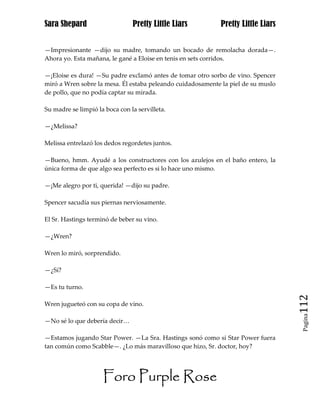 Sara Shepard                    Pretty Little Liars          Pretty Little Liars


—Impresionante —dijo su madre, tomando un bocado de remolacha dorada—.
Ahora yo. Esta mañana, le gané a Eloise en tenis en sets corridos.

—¡Eloise es dura! —Su padre exclamó antes de tomar otro sorbo de vino. Spencer
miró a Wren sobre la mesa. Él estaba peleando cuidadosamente la piel de su muslo
de pollo, que no podía captar su mirada.

Su madre se limpió la boca con la servilleta.

—¿Melissa?

Melissa entrelazó los dedos regordetes juntos.

—Bueno, hmm. Ayudé a los constructores con los azulejos en el baño entero, la
única forma de que algo sea perfecto es si lo hace uno mismo.

—¡Me alegro por ti, querida! —dijo su padre.

Spencer sacudía sus piernas nerviosamente.

El Sr. Hastings terminó de beber su vino.

—¿Wren?

Wren lo miró, sorprendido.

—¿Sí?

—Es tu turno.

Wren jugueteó con su copa de vino.                                                 112
                                                                                    Pagina

—No sé lo que debería decir…

—Estamos jugando Star Power. —La Sra. Hastings sonó como si Star Power fuera
tan común como Scabble—. ¿Lo más maravilloso que hizo, Sr. doctor, hoy?




                     Foro Purple Rose
 