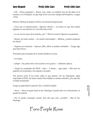 Sara Shepard                    Pretty Little Liars             Pretty Little Liars

—Oh. —Wren parpadeó—. Bueno. Um, nada, en realidad. Era mi día libre en la
escuela y en el hospital, así que bajé al bar con unos amigos del hospital y vi jugar
a Filis.

Silencio. Melissa le disparó a Wren una mirada decepcionada.

—Creo que es impresionante —Spencer ofreció—. La forma en que han estado
jugando, es una hazaña ver a los Filis todo el día.

—Lo sé, son los reyes de la mierda, ¿no? —Wren le sonrió a Spencer con gratitud.

—Bueno, de todos modos. —Su madre interrumpió—. Melissa, ¿cuándo empiezas
las clases?

—Esperen un momento —Spencer silbó. ¡Ellos no podían olvidarla!—. Tengo algo
para Star Power.

El tenedor para ensalada de su madre flotaba en el aire.

—Lo siento.

—¡Oops! —Su padre estuvo de acuerdo con la gracia—. Adelante, Spence.

—Tengo los resultados del PSAT —dijo—. Y bueno… aquí están. —Ella sacó los
papeles con el puntaje y los empujó a su padre.

Tan pronto como él los tomó, sabía lo que pasaría. No les importaría. ¿Qué
importaba el PSAT, de todos modos? Sus mejillas se sentían calientes. ¿Por qué ella
se había molestado?

Luego su papá dejó la copa de vino y estudió el papel.
                                                                                        113
—Wow. —Hizo un gesto hacia la Sra. Hastings. Cuando ella vio el documento, se
                                                                                         Pagina

quedó sin aliento.

—No se puede conseguir mucho más alto que esto, ¿verdad? —dijo la Sra.
Hastings.




                     Foro Purple Rose
 