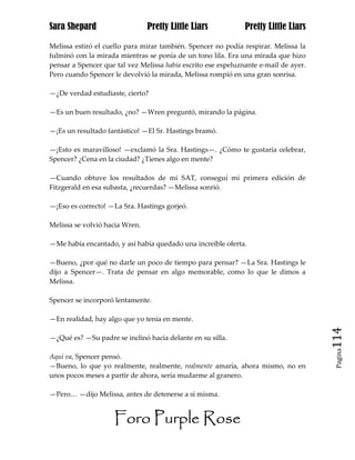 Sara Shepard                    Pretty Little Liars            Pretty Little Liars

Melissa estiró el cuello para mirar también. Spencer no podía respirar. Melissa la
fulminó con la mirada mientras se ponía de un tono lila. Era una mirada que hizo
pensar a Spencer que tal vez Melissa había escrito ese espeluznante e-mail de ayer.
Pero cuando Spencer le devolvió la mirada, Melissa rompió en una gran sonrisa.

—¿De verdad estudiaste, cierto?

—Es un buen resultado, ¿no? —Wren preguntó, mirando la página.

—¡Es un resultado fantástico! —El Sr. Hastings bramó.

—¡Esto es maravilloso! —exclamó la Sra. Hastings—. ¿Cómo te gustaría celebrar,
Spencer? ¿Cena en la ciudad? ¿Tienes algo en mente?

—Cuando obtuve los resultados de mi SAT, conseguí mi primera edición de
Fitzgerald en esa subasta, ¿recuerdas? —Melissa sonrió.

—¡Eso es correcto! —La Sra. Hastings gorjeó.

Melissa se volvió hacia Wren.

—Me había encantado, y así había quedado una increíble oferta.

—Bueno, ¿por qué no darle un poco de tiempo para pensar? —La Sra. Hastings le
dijo a Spencer—. Trata de pensar en algo memorable, como lo que le dimos a
Melissa.

Spencer se incorporó lentamente.

—En realidad, hay algo que yo tenía en mente.

—¿Qué es? —Su padre se inclinó hacia delante en su silla.                             114
                                                                                       Pagina

Aquí va, Spencer pensó.
—Bueno, lo que yo realmente, realmente, realmente amaría, ahora mismo, no en
unos pocos meses a partir de ahora, sería mudarme al granero.

—Pero… —dijo Melissa, antes de detenerse a sí misma.


                     Foro Purple Rose
 