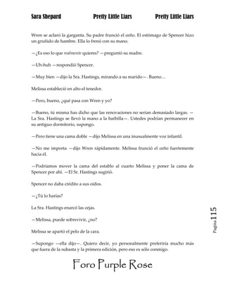 Sara Shepard                     Pretty Little Liars         Pretty Little Liars


Wren se aclaró la garganta. Su padre frunció el ceño. El estómago de Spencer hizo
un gruñido de hambre. Ella lo frenó con su mano.

—¿Es eso lo que realmente quieres? —preguntó su madre.

—Uh-huh —respondió Spencer.

—Muy bien —dijo la Sra. Hastings, mirando a su marido—. Bueno…

Melissa estableció en alto el tenedor.

—Pero, bueno, ¿qué pasa con Wren y yo?

—Bueno, tú misma has dicho que las renovaciones no serían demasiado largas. —
La Sra. Hastings se llevó la mano a la barbilla—. Ustedes podrían permanecer en
su antiguo dormitorio, supongo.

—Pero tiene una cama doble —dijo Melissa en una inusualmente voz infantil.

—No me importa —dijo Wren rápidamente. Melissa frunció el ceño fuertemente
hacia él.

—Podríamos mover la cama del establo al cuarto Melissa y poner la cama de
Spencer por ahí. —El Sr. Hastings sugirió.

Spencer no daba crédito a sus oídos.

—¿Tú lo harías?

La Sra. Hastings enarcó las cejas.
                                                                                    115
—Melissa, puede sobrevivir, ¿no?
                                                                                     Pagina


Melissa se apartó el pelo de la cara.

—Supongo —ella dijo—. Quiero decir, yo personalmente preferiría mucho más
que fuera de la subasta y la primera edición, pero eso es sólo conmigo.


                      Foro Purple Rose
 