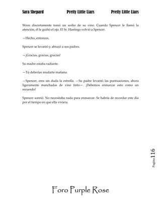 Sara Shepard                   Pretty Little Liars           Pretty Little Liars


Wren discretamente tomó un sorbo de su vino. Cuando Spencer le llamó la
atención, él le guiñó el ojo. El Sr. Hastings volvió a Spencer.

—Hecho, entonces.

Spencer se levantó y abrazó a sus padres.

—¡Gracias, gracias, gracias!

Su madre estaba radiante.

—Tú deberías mudarte mañana.

—Spencer, eres sin duda la estrella. —Su padre levantó las puntuaciones, ahora
ligeramente manchadas de vino tinto—. ¡Debemos enmarcar esto como un
recuerdo!

Spencer sonrió. No necesitaba nada para enmarcar. Se habría de recordar este día
por el tiempo en que ella viviera.




                                                                                   116
                                                                                    Pagina




                     Foro Purple Rose
 