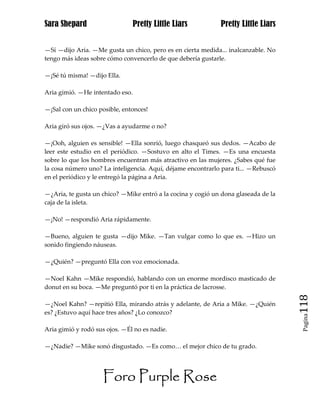 Sara Shepard                     Pretty Little Liars         Pretty Little Liars


—Sí —dijo Aria. —Me gusta un chico, pero es en cierta medida... inalcanzable. No
tengo más ideas sobre cómo convencerlo de que debería gustarle.

—¡Sé tú misma! —dijo Ella.

Aria gimió. —He intentado eso.

—¡Sal con un chico posible, entonces!

Aria giró sus ojos. —¿Vas a ayudarme o no?

—¡Ooh, alguien es sensible! —Ella sonrió, luego chasqueó sus dedos. —Acabo de
leer este estudio en el periódico. —Sostuvo en alto el Times. —Es una encuesta
sobre lo que los hombres encuentran más atractivo en las mujeres. ¿Sabes qué fue
la cosa número uno? La inteligencia. Aquí, déjame encontrarlo para ti... —Rebuscó
en el periódico y le entregó la página a Aria.

—¿Aria, te gusta un chico? —Mike entró a la cocina y cogió un dona glaseada de la
caja de la isleta.

—¡No! —respondió Aria rápidamente.

—Bueno, alguien te gusta —dijo Mike. —Tan vulgar como lo que es. —Hizo un
sonido fingiendo náuseas.

—¿Quién? —preguntó Ella con voz emocionada.

—Noel Kahn —Mike respondió, hablando con un enorme mordisco masticado de
donut en su boca. —Me preguntó por ti en la práctica de lacrosse.

—¿Noel Kahn? —repitió Ella, mirando atrás y adelante, de Aria a Mike. —¿Quién       118
es? ¿Estuvo aquí hace tres años? ¿Lo conozco?
                                                                                     Pagina


Aria gimió y rodó sus ojos. —Él no es nadie.

—¿Nadie? —Mike sonó disgustado. —Es como… el mejor chico de tu grado.




                    Foro Purple Rose
 