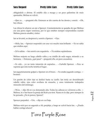 Sara Shepard                    Pretty Little Liars             Pretty Little Liars

obligándola a abrirse. El establo olía a musgo y un poco palomitas de maíz
quemadas. Melissa se volvió.

—Que co… —preguntó ella. Entonces se dio cuenta de las demás y sonrió. —Oh,
hey chicas.

Las chicas le echaron un ojo a Spencer. Constantemente se quejaba de que Melissa
era una perra súper venenosa, por lo que estaban siempre sorprendidas cuando
Melissa parecía amable y dulce.

Ian se levantó, se desperezó y sonrió a Spencer. —Oye.

—Hola, Ian, —Spencer respondió con una voz mucho más brillante. —Yo no sabía
que estabas aquí.

—Sí lo sabías. —Ian sonrió con coquetería. —Tú estabas espiándonos.

Melissa reajusto su largo cabello rubio y su cintillo de seda negra, mirando a su
hermana. —Entonces, ¿qué pasa? —preguntó ella, un poco acusadora.

—Es sólo… yo no tenía intención de espiarlos… —Farfulló Spencer. —Pero se
suponía que esta noche tendría el lugar.

Ian juguetonamente golpeó a Spencer en el brazo. —Yo estaba jugando contigo, —
bromeó.

Un parche de color rojo se deslizó hasta su cuello. Ian tenía un desordenado
cabello rubio, ojos color avellana de ensueño, y unos totalmente trabajados
músculos del estómago.

—Wow, —dijo Ali en voz demasiado alta. Todas las cabezas se volvieron a ella. —
Melissa, tú e Ian hacen la pareja del Kuh-yoo-test. Nunca te lo dije, pero siempre lo   12
he pensado. ¿No te parece, Spence?
                                                                                        Pagina


Spencer parpadeó. —Um, —dijo en voz baja.

Melissa miró por un segundo a Ali, perpleja, y luego se volvió hacia Ian. —¿Puedo
hablar contigo afuera?


                     Foro Purple Rose
 