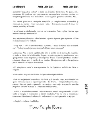 Sara Shepard                    Pretty Little Liars             Pretty Little Liars

manzana y jugando a footsie*, es decir con él debajo de la mesa. Así que no sólo
este era un día excelente para convertirse en una estudiante referente, también era
una gran oportunidad para mostrarles a todos lo genial que era la islandesa Aria.

Ezra entró, pareciendo arrugado, empollón, y completamente comestible, y
palmoteó sus manos. —Muy bien, clase —dijo. —Tenemos un montón de cosas por
las que pasar hoy. Calmaos.

Hanna Marin se dio la vuelta y sonrió burlonamente a Aria. —¿Qué clase de ropa
interior crees que está usando?

Aria sonrió insípidamente. —Los boxers a rayas de algodón, por supuesto. —Puso
su atención de nuevo en Ezra.

—Muy bien. —Ezra se encaminó hacia la pizarra. —Todo el mundo hizo la lectura,
¿no? ¿Todo el mundo tiene un informe? ¿Quién quiere empezar?

La mano de Aria se elevó rápidamente. Ezra le asintió con la cabeza. Se encaminó
al podio al frente de la habitación, dispuso su pelo negro sobre sus hombros para
que pareciera extra magnífico, y se asegurara de que su collar grande de coral no
estuviera pillado con el cuello de su camisa. Rápidamente, releyó las primeras
pocas frases en las tarjetas de su índice.

—El año pasado, asistí a una representación de Esperando a Godot en París —
empezó.

Se dio cuenta de que Ezra levantó su ceja sólo lo imprescindible.

—Fue en un pequeño teatro fuera del Sena, y el aire olía como a un brioche* de
queso horneándose en la siguiente puerta. —Se detuvo. —Imagínate la escena: una
enorme línea de gente esperando para entrar, una mujer acarreando sus dos
pequeños caniches blancos, la Torre Eiffel en la distancia.                            120
                                                                                        Pagina

Levantó la mirada brevemente. ¡Todo el mundo parecía tan paralizado! —Podía
sentir la energía, el entusiasmo, la pasión en el aire. Y no era sólo la cerveza que
estaban vendiendo a todo el mundo, incluso a mi hermano pequeño —Agregó.

—¡Genial! —exclamó Noel Kahn.


                     Foro Purple Rose
 