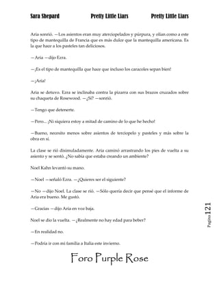 Sara Shepard                    Pretty Little Liars            Pretty Little Liars


Aria sonrió. —Los asientos eran muy aterciopelados y púrpura, y olían como a este
tipo de mantequilla de Francia que es más dulce que la mantequilla americana. Es
la que hace a los pasteles tan deliciosos.

—Aria —dijo Ezra.

—¡Es el tipo de mantequilla que hace que incluso los caracoles sepan bien!

—¡Aria!

Aria se detuvo. Ezra se inclinaba contra la pizarra con sus brazos cruzados sobre
su chaqueta de Rosewood. —¿Sí? —sonrió.

—Tengo que detenerte.

—Pero... ¡Ni siquiera estoy a mitad de camino de lo que he hecho!

—Bueno, necesito menos sobre asientos de terciopelo y pasteles y más sobre la
obra en sí.

La clase se rió disimuladamente. Aria caminó arrastrando los pies de vuelta a su
asiento y se sentó. ¿No sabía que estaba creando un ambiente?

Noel Kahn levantó su mano.

—Noel —señaló Ezra. —¿Quieres ser el siguiente?

—No —dijo Noel. La clase se rió. —Sólo quería decir que pensé que el informe de
Aria era bueno. Me gustó.

—Gracias —dijo Aria en voz baja.                                                     121
                                                                                      Pagina

Noel se dio la vuelta. —¿Realmente no hay edad para beber?

—En realidad no.

—Podría ir con mi familia a Italia este invierno.


                     Foro Purple Rose
 