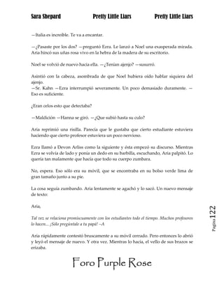 Sara Shepard                      Pretty Little Liars              Pretty Little Liars


—Italia es increíble. Te va a encantar.

—¿Pasaste por los dos? —preguntó Ezra. Le lanzó a Noel una exasperada mirada.
Aria hincó sus uñas rosa vivo en la hebra de la madera de su escritorio.

Noel se volvió de nuevo hacia ella. —¿Tenían ajenjo? —susurró.

Asintió con la cabeza, asombrada de que Noel hubiera oído hablar siquiera del
ajenjo.
—Sr. Kahn —Ezra interrumpió severamente. Un poco demasiado duramente. —
Eso es suficiente.

¿Eran celos esto que detectaba?

—Maldición —Hanna se giró. —¿Que subió hasta su culo?

Aria reprimió una risilla. Parecía que le gustaba que cierto estudiante estuviera
haciendo que cierto profesor estuviera un poco nervioso.

Ezra llamó a Devon Arliss como la siguiente y ésta empezó su discurso. Mientras
Ezra se volvía de lado y ponía un dedo en su barbilla, escuchando, Aria palpitó. Lo
quería tan malamente que hacía que todo su cuerpo zumbara.

No, espera. Eso sólo era su móvil, que se encontraba en su bolso verde lima de
gran tamaño junto a su pie.

La cosa seguía zumbando. Aria lentamente se agachó y lo sacó. Un nuevo mensaje
de texto:

Aria,
                                                                                            122
Tal vez se relaciona promiscuamente con los estudiantes todo el tiempo. Muchos profesores
                                                                                             Pagina

lo hacen... ¡Sólo pregúntale a tu papá! –A

Aria rápidamente contestó bruscamente a su móvil cerrado. Pero entonces lo abrió
y leyó el mensaje de nuevo. Y otra vez. Mientras lo hacía, el vello de sus brazos se
erizaba.


                      Foro Purple Rose
 