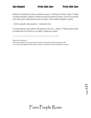 Sara Shepard                              Pretty Little Liars                    Pretty Little Liars


Nadie en la habitación tenía su teléfono afuera –ni Hanna, ni Noel, nadie. Y nadie
la estaba mirando, tampoco. Incluso levantó la mirada al techo y fuera de la puerta
de la clase, pero nadie parecía fuera de lugar. Todo estaba tranquilo y quieto.

—Esto no puede estar pasando —murmuró Aria.

La única persona que sabía lo del papá de Aria era... Alison. Y había jurado sobre
su tumba que no lo diría ni a un alma. ¿Estaba de vuelta?

------------------------------------------------------------------------------

Nota de la traductora
*Forma de coqueteo en la que la gente utiliza sus pies para frotar los pies del otro.
*Es un dulce de origen francés ligero de huevo, levadura, leche, mantequilla y azúcar.




                                                                                                       123
                                                                                                        Pagina




                            Foro Purple Rose
 