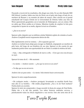 Sara Shepard                     Pretty Little Liars              Pretty Little Liars


Pescando a través de los resultados, ella ahogó una risita. En un sitio llamado Mill
Hill School, Londres, había una foto de Wren con el pelo más largo al lado de un
mechero de Bunsen y un montón de tubos de ensayo. Otro vínculo era al portal
estudiantil del Corpus Christi de la Universidad de Oxford, había una foto de
Wren apareciendo guapísimo con el atuendo de Shakespeare, con un cráneo. Ella
no sabía que Wren estaba en el drama. Mientras trataba de ampliar la foto para
comprobar el ajuste de su malla, alguien la tocó en el hombro.

—¿Ese es tu novio?

Spencer saltó, dejando caer su teléfono celular Sidekick repleto de cristales al suelo.
Andrew Campbell sonrió torpemente detrás de ella.

Ella rápidamente cerró la ventana. —¡Por supuesto que no!
Andrew se inclinó hacia abajo para recoger su Sidekick, empujando un mechón de
pelo lacio, del largo de sus hombros de sus ojos. Spencer se dio cuenta de que
realmente podría tener una oportunidad de ser lindo si cortaba la melena de león.

—Ups, —dijo, entregando el Sidekick de nuevo a ella. —Creo que una cosa de joya
se cayó.

Spencer lo tomo de él. —Me asustaste.

—Lo siento. —Andrew sonrió. —¿Así que tu novio es un actor?

—Te dije que no era mi novio.

Andrew dio un paso atrás. —Lo siento. Solo intento hacer conversación.

Spencer lo miro sospechosamente.
                                                                                          125
—De cualquier modo, —Andrew prosiguió, levantando su mochila North Face
                                                                                           Pagina

más alto en su hombro. —Me estaba preguntando. ¿Vas a lo de Noel mañana?
Podría darte un aventón.
Spencer le miró sin comprender y luego recordó: la fiesta de campo de Noel Kahn.
Había ido a la del año pasado. Los niños hicieron embudos cerveza, y
prácticamente todas las chicas engañaron a sus novios. Este año sería más de lo


                      Foro Purple Rose
 