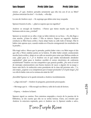 Sara Shepard                    Pretty Little Liars              Pretty Little Liars

mismo. ¿Y qué, Andrew pensaba seriamente que ella iría con él en su Mini?
¿Incluso entrarían los dos? —Lo dudo, —ella dijo.

La cara de Andrew cayó. —Sí, supongo que debes estar muy ocupada.

Spencer frunció el ceño. —¿Qué se supone que eso significa?

Andrew se encogió de hombros. —Parece que tienes mucho que hacer. Tu
hermana está en casa, ¿verdad?

Spencer se recostó en su silla y trajo su labio inferior en su boca. —Sí, ella llego a
casa anoche. ¿Cómo lo sabes…? Ella se detuvo. Espera un segundo. Andrew
conducía su Mini hacia arriba y hacia abajo hasta su calle todo el tiempo. Ella lo
había visto apenas ayer, cuando estaba en el buzón consiguiendo los resultados de
la prueba…

Ella tragó saliva. Ahora que lo pensaba, podría haber visto a su Mini negro el día
que ella y Wren estaban juntos en la bañera. Él debe haber estado conduciendo
mucho hacia arriba y abajo en su calle un montón para notar que Melissa estaba en
casa. ¿Qué pasa si…? ¿Y si Andrew era el que estaba merodeando alrededor
espiándola? ¿Qué pasa si Andrew escribió el correo electrónico de codiciarás
escalofriante? Andrew era tan competitivo que parecía posible. ¿No sería el envió
de mensajes amenazadores una buena manera de sacar a alguien de su juego y
hacer más fácil a la reelección como presidente de la clase del próximo año…? o,
aún mejor, ¿superar a su competencia por el mejor promedio? ¡Y el pelo largo! ¿Tal
vez ella lo había visto en la ventana de edad de Ali?

¡Increíble! Spencer se le quedo mirando a Andrew incrédulamente.

—¿Algo está mal? —Andrew le pregunto, pareciendo preocupado.

—Me tengo que ir. —Ella recogió sus libros y salió de la sala de lectura.                126
                                                                                          Pagina

—Espera, —Andrew la llamó.

Spencer siguió su camino. Pero mientras empujaba a través de la puertas de la
biblioteca, se dio cuenta que ella no se sentía furiosa. Claro, era extraño que
Andrew la estuviera espiando, pero si Andrew era A, Spencer estaba a salvo.


                     Foro Purple Rose
 
