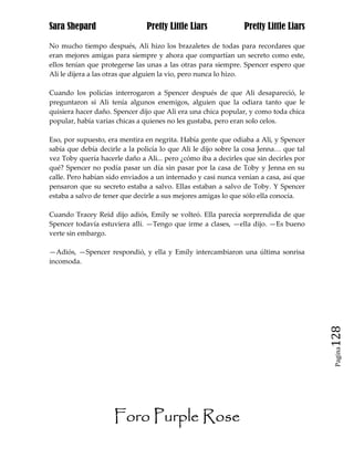 Sara Shepard                    Pretty Little Liars             Pretty Little Liars

No mucho tiempo después, Ali hizo los brazaletes de todas para recordares que
eran mejores amigas para siempre y ahora que compartían un secreto como este,
ellos tenían que protegerse las unas a las otras para siempre. Spencer espero que
Ali le dijera a las otras que alguien la vio, pero nunca lo hizo.

Cuando los policías interrogaron a Spencer después de que Ali desapareció, le
preguntaron si Ali tenía algunos enemigos, alguien que la odiara tanto que le
quisiera hacer daño. Spencer dijo que Ali era una chica popular, y como toda chica
popular, había varias chicas a quienes no les gustaba, pero eran solo celos.

Eso, por supuesto, era mentira en negrita. Había gente que odiaba a Ali, y Spencer
sabía que debía decirle a la policía lo que Ali le dijo sobre la cosa Jenna… que tal
vez Toby quería hacerle daño a Ali... pero ¿cómo iba a decirles que sin decirles por
qué? Spencer no podía pasar un día sin pasar por la casa de Toby y Jenna en su
calle. Pero habían sido enviados a un internado y casi nunca venían a casa, así que
pensaron que su secreto estaba a salvo. Ellas estaban a salvo de Toby. Y Spencer
estaba a salvo de tener que decirle a sus mejores amigas lo que sólo ella conocía.

Cuando Tracey Reid dijo adiós, Emily se volteó. Ella parecía sorprendida de que
Spencer todavía estuviera allí. —Tengo que irme a clases, —ella dijo. —Es bueno
verte sin embargo.

—Adiós, —Spencer respondió, y ella y Emily intercambiaron una última sonrisa
incomoda.




                                                                                       128
                                                                                        Pagina




                     Foro Purple Rose
 