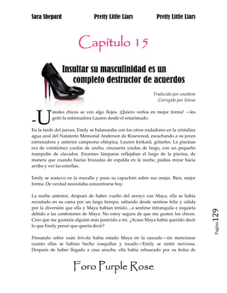 Sara Shepard                    Pretty Little Liars             Pretty Little Liars



                       Capítulo 15
               Insultar su masculinidad es un A
hhh               completo destructor de acuerdos
                                                              Traducido por cowdiem
                                                                Corregido por Selene




-U
          stedes chicos se ven algo flojos. ¡Quiero verlos en mejor forma! —les
          gritó la entrenadora Lauren desde el entarimado.

En la tarde del jueves, Emily se balanceaba con los otros nadadores en la cristalina
agua azul del Natatorio Memorial Anderson de Rosewood, escuchando a su joven
entrenadora y anterior campeona olímpica, Lauren kinkaid, gritarles. La piscinas
era de veinticinco yardas de ancho, cincuenta yardas de largo, con un pequeño
trampolín de clavados. Enormes lámparas reflejaban el largo de la piscina, de
manera que cuando hacías brazadas de espalda en la noche, podías mirar hacia
arriba y ver las estrellas.

Emily se sostuvo en la muralla y puso su capuchón sobre sus orejas. Bien, mejor
forma. De verdad necesitaba concentrarse hoy.

La noche anterior, después de haber vuelto del arroyo con Maya, ella se había
recostado en su cama por un largo tiempo, saltando desde sentirse feliz y cálida
por la diversión que ella y Maya habían tenido…a sentirse intranquila e inquieta
debido a las confesiones de Maya. No estoy segura de que me gusten los chicos.
Creo que me gustaría alguien más parecido a mí. ¿Acaso Maya había querido decir
                                                                                       129
                                                                                        Pagina

lo que Emily pensó que quería decir?

Pensando sobre cuán frívola había estado Maya en la cascada—sin mencionar
cuanto ellas se habían hecho cosquillas y tocado—Emily se sintió nerviosa.
Después de haber llegado a casa anoche, ella había rebuscado por su bolsa de



                     Foro Purple Rose
 