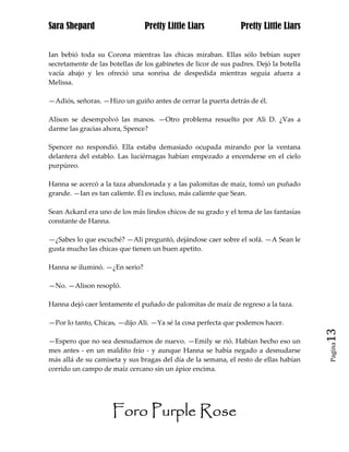 Sara Shepard                    Pretty Little Liars             Pretty Little Liars


Ian bebió toda su Corona mientras las chicas miraban. Ellas sólo bebían super
secretamente de las botellas de los gabinetes de licor de sus padres. Dejó la botella
vacía abajo y les ofreció una sonrisa de despedida mientras seguía afuera a
Melissa.

—Adiós, señoras. —Hizo un guiño antes de cerrar la puerta detrás de él.

Alison se desempolvó las manos. —Otro problema resuelto por Ali D. ¿Vas a
darme las gracias ahora, Spence?

Spencer no respondió. Ella estaba demasiado ocupada mirando por la ventana
delantera del establo. Las luciérnagas habían empezado a encenderse en el cielo
purpúreo.

Hanna se acercó a la taza abandonada y a las palomitas de maíz, tomó un puñado
grande. —Ian es tan caliente. Él es incluso, más caliente que Sean.

Sean Ackard era uno de los más lindos chicos de su grado y el tema de las fantasías
constante de Hanna.

—¿Sabes lo que escuché? —Ali preguntó, dejándose caer sobre el sofá. —A Sean le
gusta mucho las chicas que tienen un buen apetito.

Hanna se iluminó. —¿En serio?

—No. —Alison resopló.

Hanna dejó caer lentamente el puñado de palomitas de maíz de regreso a la taza.

—Por lo tanto, Chicas, —dijo Ali. —Ya sé la cosa perfecta que podemos hacer.
                                                                                        13
—Espero que no sea desnudarnos de nuevo. —Emily se rió. Habían hecho eso un
                                                                                        Pagina

mes antes - en un maldito frío - y aunque Hanna se había negado a desnudarse
más allá de su camiseta y sus bragas del día de la semana, el resto de ellas habían
corrido un campo de maíz cercano sin un ápice encima.




                     Foro Purple Rose
 