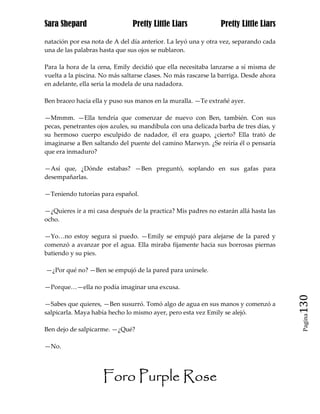 Sara Shepard                    Pretty Little Liars             Pretty Little Liars

natación por esa nota de A del día anterior. La leyó una y otra vez, separando cada
una de las palabras hasta que sus ojos se nublaron.

Para la hora de la cena, Emily decidió que ella necesitaba lanzarse a sí misma de
vuelta a la piscina. No más saltarse clases. No más rascarse la barriga. Desde ahora
en adelante, ella seria la modela de una nadadora.

Ben braceo hacia ella y puso sus manos en la muralla. —Te extrañé ayer.

—Mmmm. —Ella tendría que comenzar de nuevo con Ben, también. Con sus
pecas, penetrantes ojos azules, su mandíbula con una delicada barba de tres días, y
su hermoso cuerpo esculpido de nadador, él era guapo, ¿cierto? Ella trató de
imaginarse a Ben saltando del puente del camino Marwyn. ¿Se reiría él o pensaría
que era inmaduro?

—Así que, ¿Dónde estabas? —Ben preguntó, soplando en sus gafas para
desempañarlas.

—Teniendo tutorías para español.

—¿Quieres ir a mi casa después de la practica? Mis padres no estarán allá hasta las
ocho.

—Yo…no estoy segura si puedo. —Emily se empujó para alejarse de la pared y
comenzó a avanzar por el agua. Ella miraba fijamente hacia sus borrosas piernas
batiendo y su pies.

—¿Por qué no? —Ben se empujó de la pared para unírsele.

—Porque…—ella no podía imaginar una excusa.

—Sabes que quieres, —Ben susurró. Tomó algo de agua en sus manos y comenzó a           130
salpicarla. Maya había hecho lo mismo ayer, pero esta vez Emily se alejó.
                                                                                        Pagina


Ben dejo de salpicarme. —¿Qué?

—No.




                     Foro Purple Rose
 